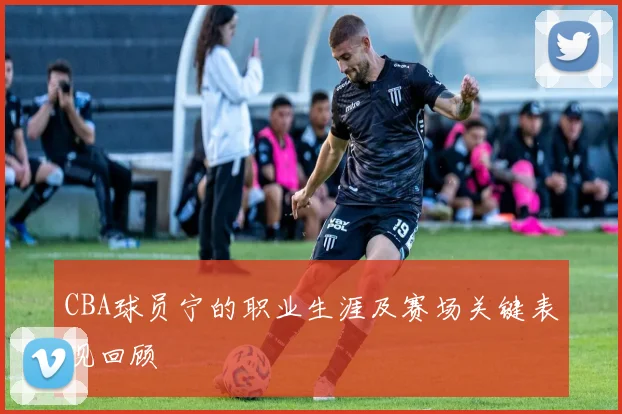 CBA球员宁的职业生涯及赛场关键表现回顾