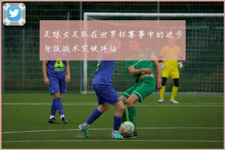 足球女足队在世界杯赛事中的进步与技战术突破评估