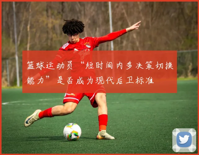 篮球运动员“短时间内多决策切换能力”是否成为现代后卫标准