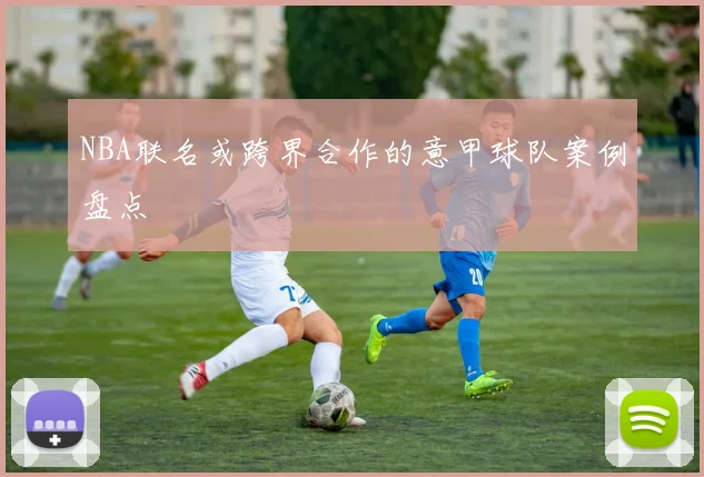 NBA联名或跨界合作的意甲球队案例盘点